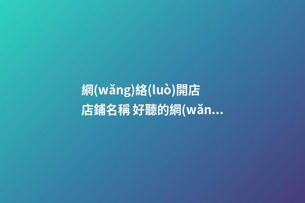網(wǎng)絡(luò)開店店鋪名稱 好聽的網(wǎng)店店鋪名字